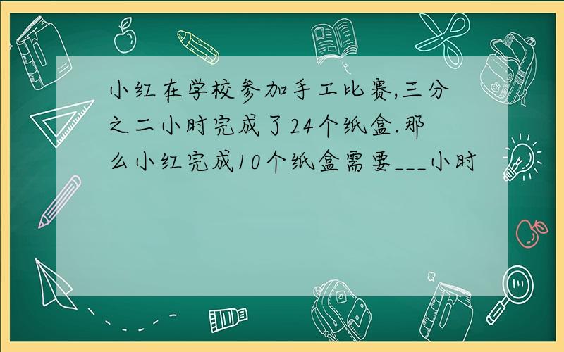 小红在学校参加手工比赛,三分之二小时完成了24个纸盒.那么小红完成10个纸盒需要___小时