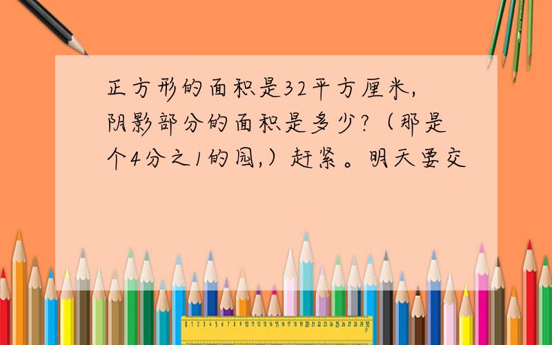 正方形的面积是32平方厘米,阴影部分的面积是多少?（那是个4分之1的园,）赶紧。明天要交