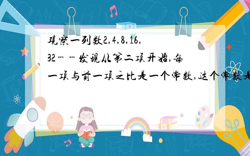 观察一列数2,4,8,16,32……发现从第二项开始,每一项与前一项之比是一个常数,这个常数是