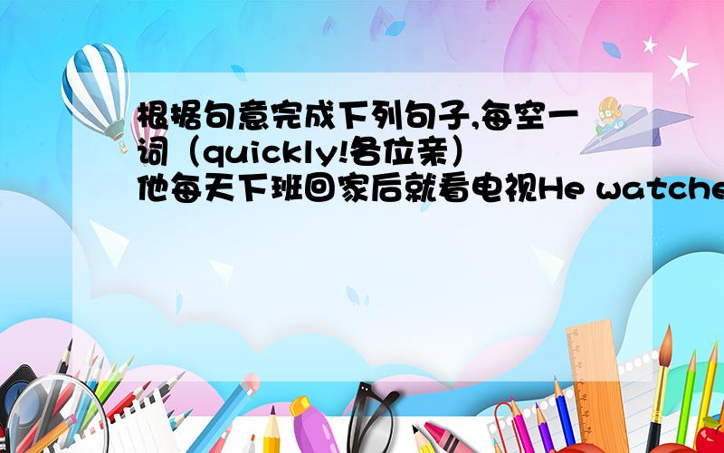 根据句意完成下列句子,每空一词（quickly!各位亲）他每天下班回家后就看电视He watches TV after he __ __ __ __.因为这雨天我不能和朋友们一起出去I can't go out with my friends __ __ the rainy day.这棵树上