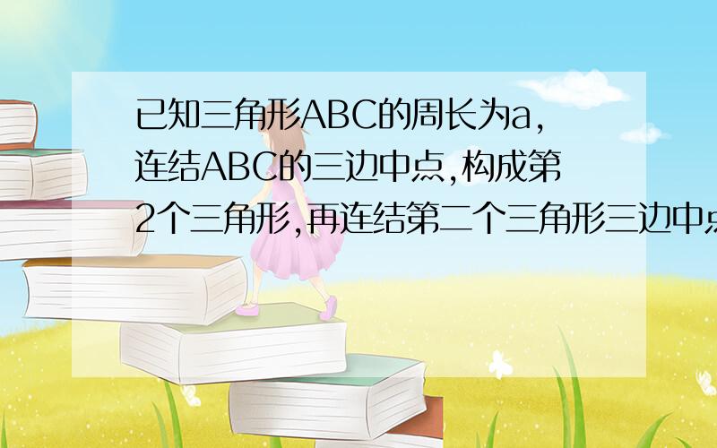 已知三角形ABC的周长为a,连结ABC的三边中点,构成第2个三角形,再连结第二个三角形三边中点构成第