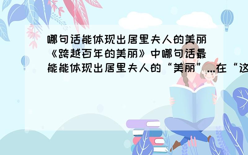 哪句话能体现出居里夫人的美丽《跨越百年的美丽》中哪句话最能能体现出居里夫人的“美丽”...在“这点美丽的淡蓝色的荧光,融入了一个女子美丽的生命和.”这一段..也就是第四段..是“