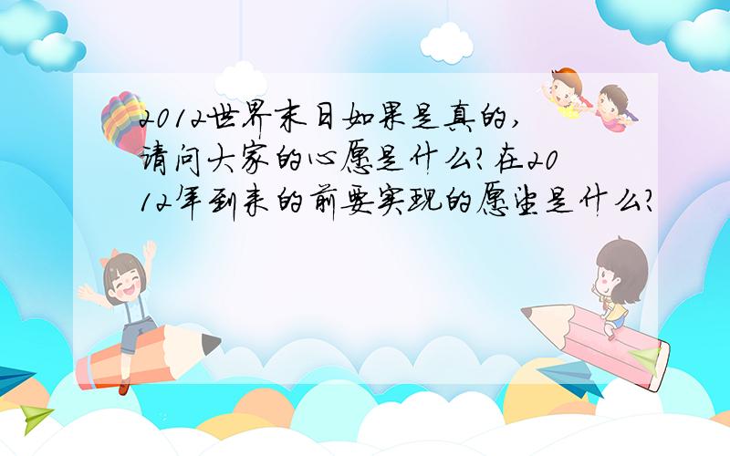 2012世界末日如果是真的,请问大家的心愿是什么?在2012年到来的前要实现的愿望是什么?