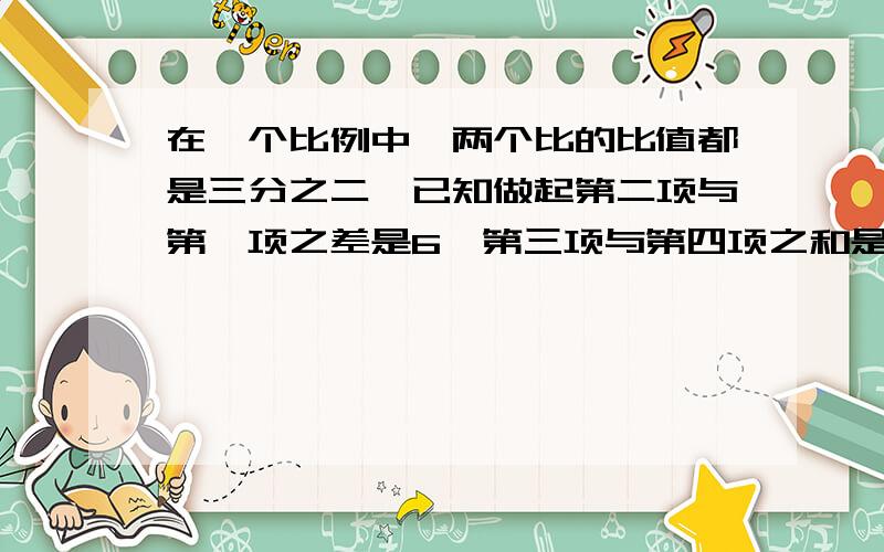 在一个比例中,两个比的比值都是三分之二,已知做起第二项与第一项之差是6,第三项与第四项之和是65.写出这个比例