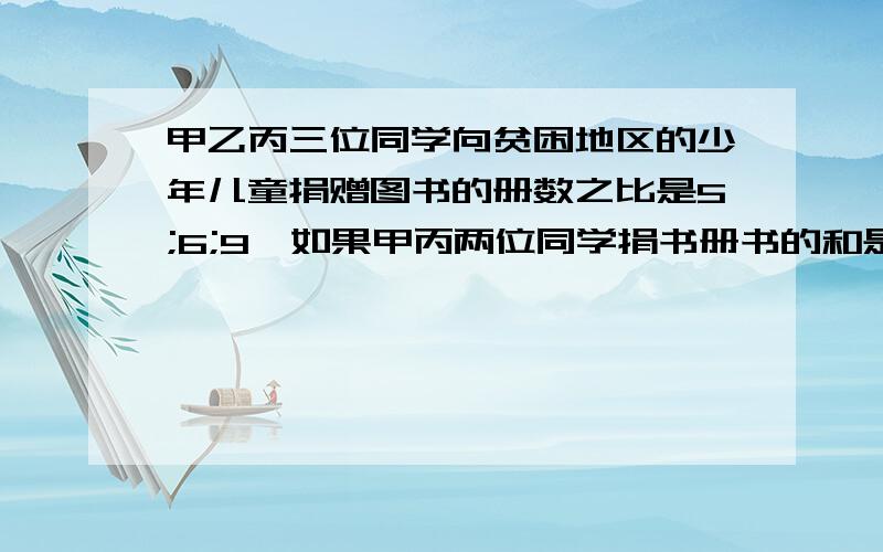 甲乙丙三位同学向贫困地区的少年儿童捐赠图书的册数之比是5;6;9,如果甲丙两位同学捐书册书的和是.甲乙丙三位同学向贫困地区的少年儿童捐赠图书的册数之比是5;6;9,如果甲丙两位同学捐书