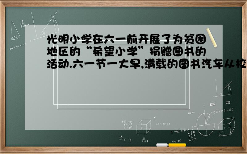 光明小学在六一前开展了为贫困地区的“希望小学”捐赠图书的活动.六一节一大早,满载的图书汽车从校园出了.4小时过去了,校长打电话问随行的大队长,询问有没有到达,大队长说：我们4小