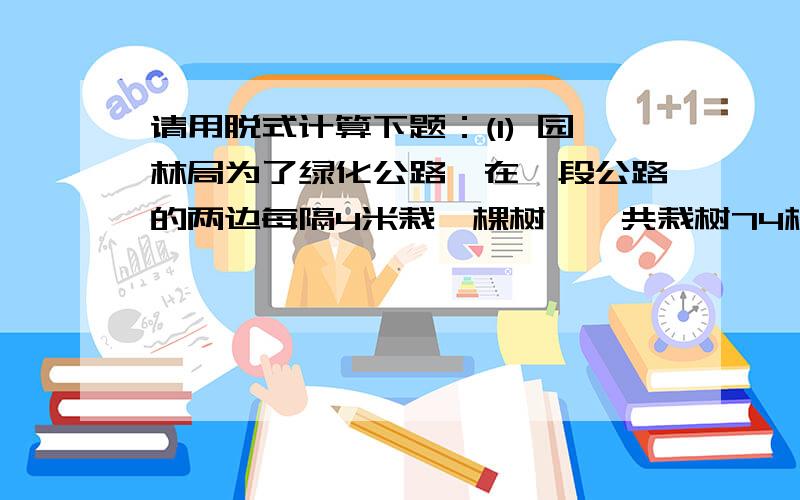 请用脱式计算下题：(1) 园林局为了绿化公路,在一段公路的两边每隔4米栽一棵树,一共栽树74棵,现在要改每隔6米栽一棵树.那么,不移栽的树有多少棵?（2）一台机器3小时耕地15公顷,照这样计算