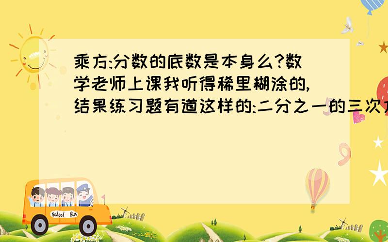 乘方:分数的底数是本身么?数学老师上课我听得稀里糊涂的,结果练习题有道这样的:二分之一的三次方 它的底数是?