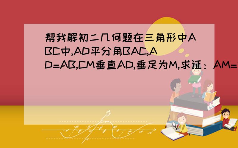 帮我解初二几何题在三角形中ABC中,AD平分角BAC,AD=AB,CM垂直AD,垂足为M,求证：AM=1/2（AB+CA）