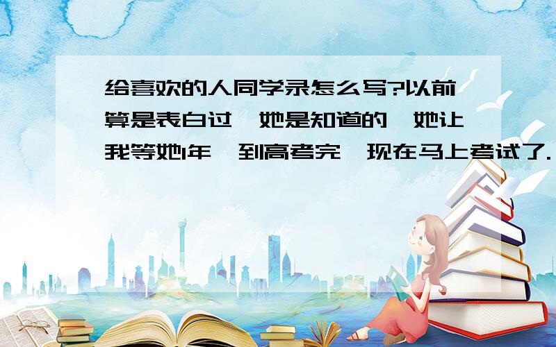 给喜欢的人同学录怎么写?以前算是表白过,她是知道的,她让我等她1年,到高考完,现在马上考试了.