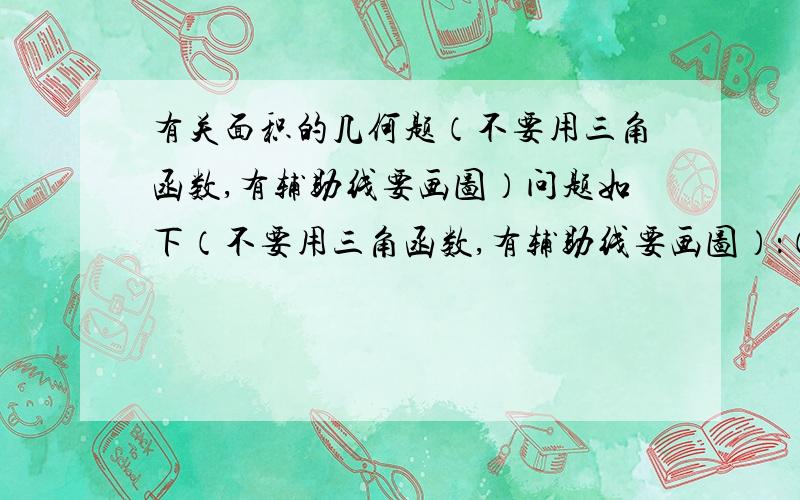 有关面积的几何题（不要用三角函数,有辅助线要画图）问题如下（不要用三角函数,有辅助线要画图）：（不要用三角函数,有辅助线要画图）