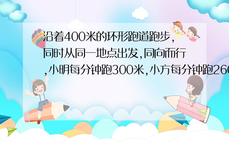 沿着400米的环形跑道跑步,同时从同一地点出发,同向而行,小明每分钟跑300米,小方每分钟跑260米.经过多少分钟小明可以追上小方?那是相遇,这是追及