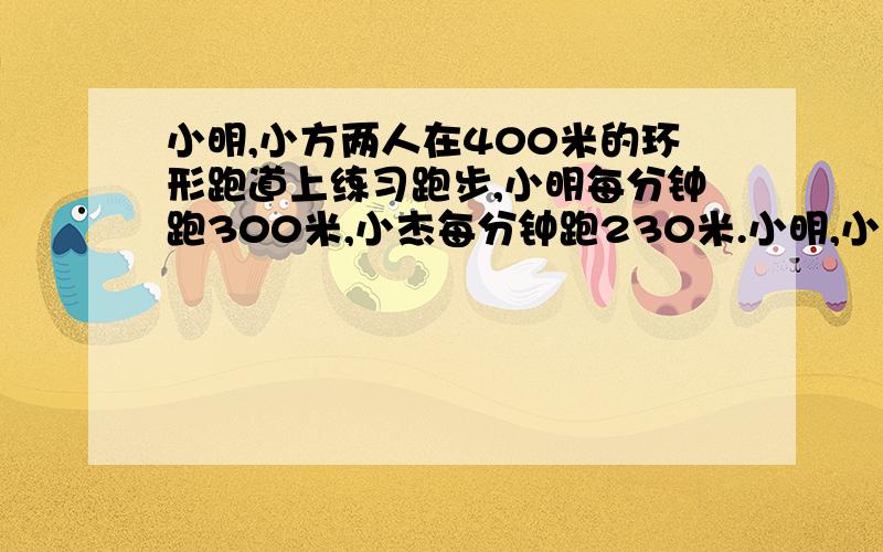 小明,小方两人在400米的环形跑道上练习跑步,小明每分钟跑300米,小杰每分钟跑230米.小明,小杰两人同时同出发,出发时,他们在同一点 问 小明几分钟追上小杰