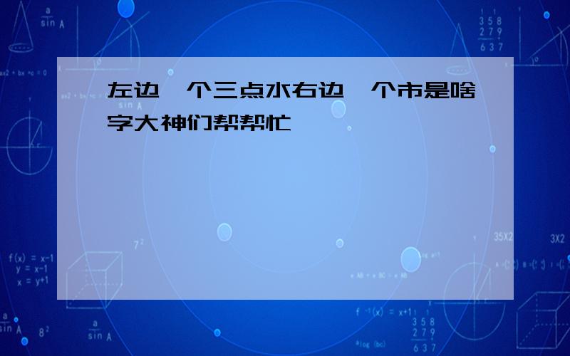 左边一个三点水右边一个市是啥字大神们帮帮忙