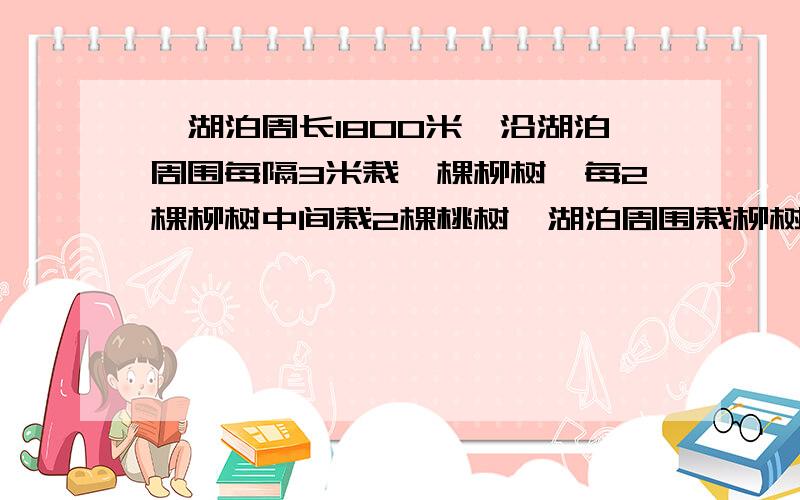 一湖泊周长1800米,沿湖泊周围每隔3米栽一棵柳树,每2棵柳树中间栽2棵桃树,湖泊周围栽柳树几棵?桃树几棵给下算式