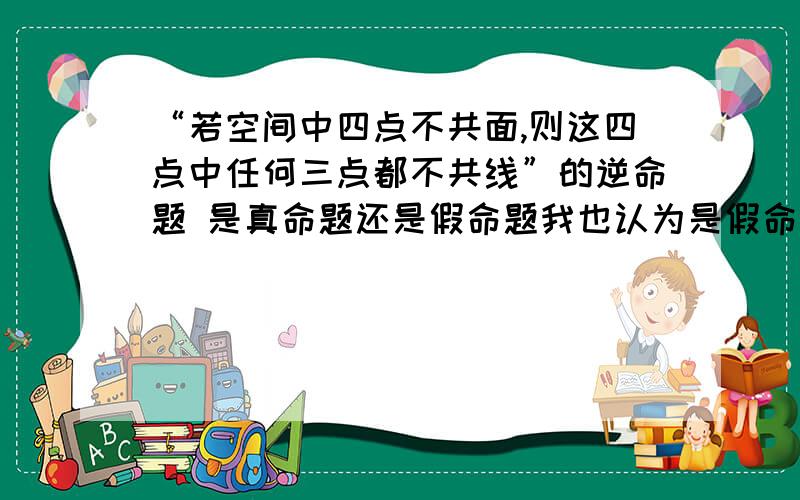 “若空间中四点不共面,则这四点中任何三点都不共线”的逆命题 是真命题还是假命题我也认为是假命题 但答案说的是真命题