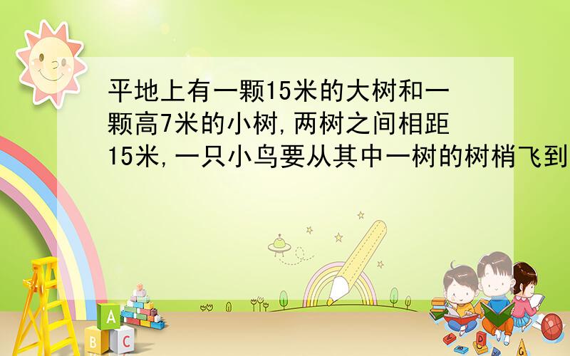 平地上有一颗15米的大树和一颗高7米的小树,两树之间相距15米,一只小鸟要从其中一树的树梢飞到另一棵树的树梢上,问他飞行的最短距离是多少?