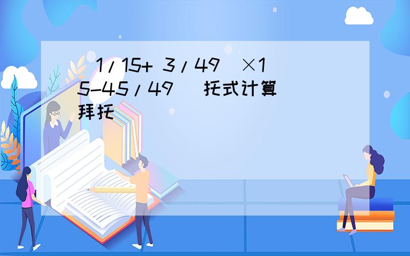 （1/15+ 3/49）×15-45/49 （托式计算）拜托