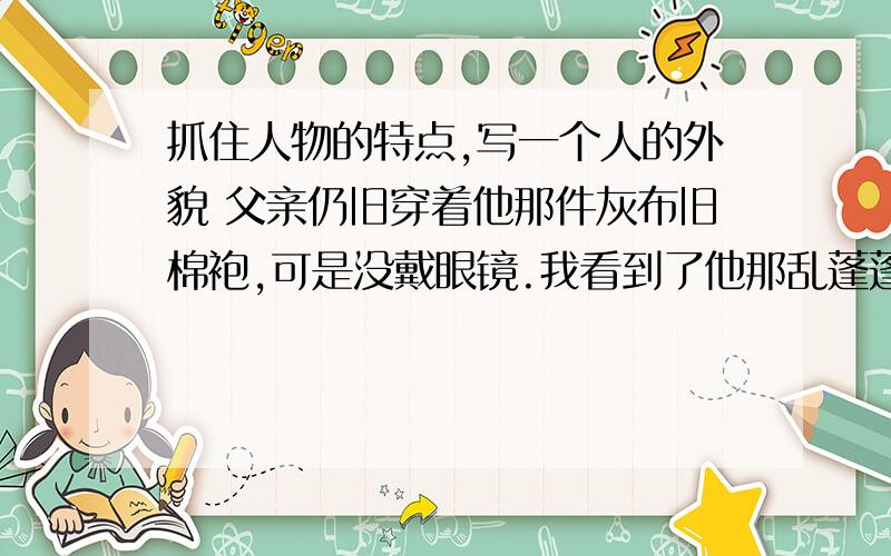 抓住人物的特点,写一个人的外貌 父亲仍旧穿着他那件灰布旧棉袍,可是没戴眼镜.我看到了他那乱蓬蓬的抓住人物的特点,写一个人的外貌 父亲仍旧穿着他那件灰布旧棉袍,可是没戴眼镜.我看