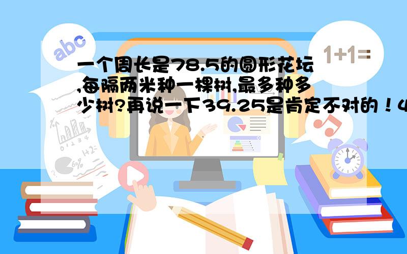 一个周长是78.5的圆形花坛,每隔两米种一棵树,最多种多少树?再说一下39.25是肯定不对的！40也不对！最好是整数。