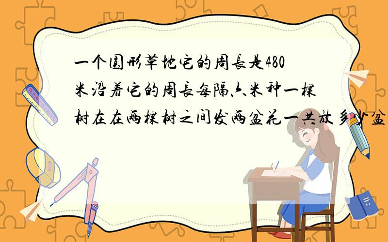 一个圆形草地它的周长是480米沿着它的周长每隔六米种一棵树在在两棵树之间发两盆花一共放多少盆花