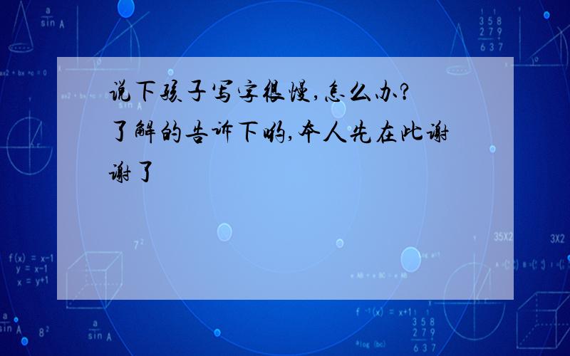 说下孩子写字很慢,怎么办?　了解的告诉下哟,本人先在此谢谢了