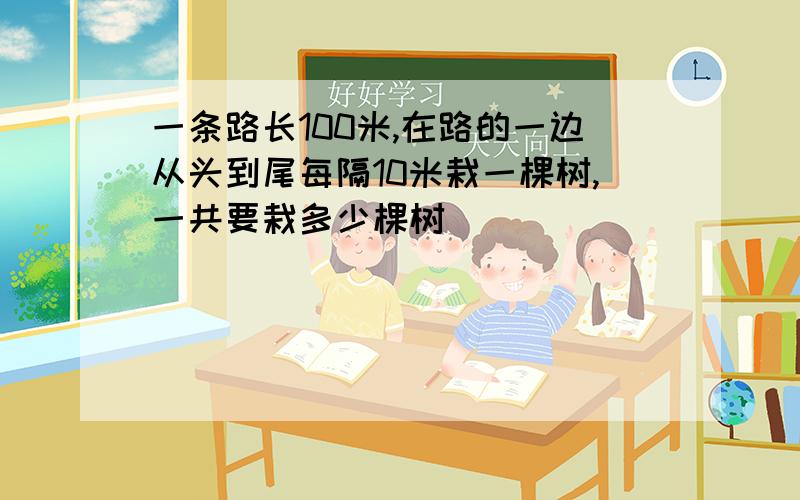 一条路长100米,在路的一边从头到尾每隔10米栽一棵树,一共要栽多少棵树