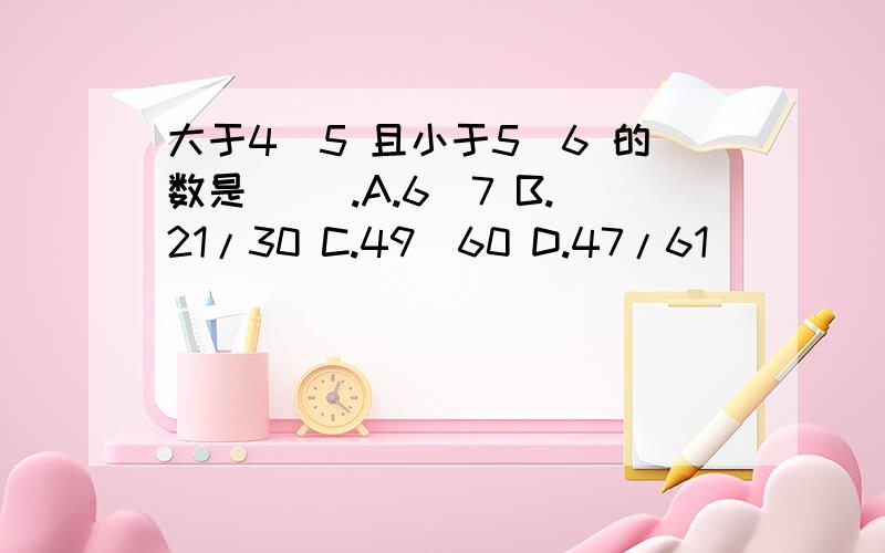 大于4／5 且小于5／6 的数是（ ）.A.6／7 B.21/30 C.49／60 D.47/61