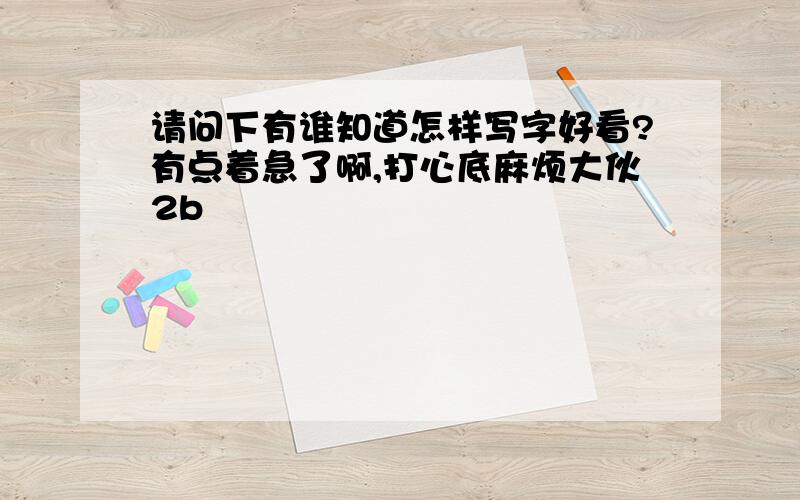 请问下有谁知道怎样写字好看?有点着急了啊,打心底麻烦大伙2b