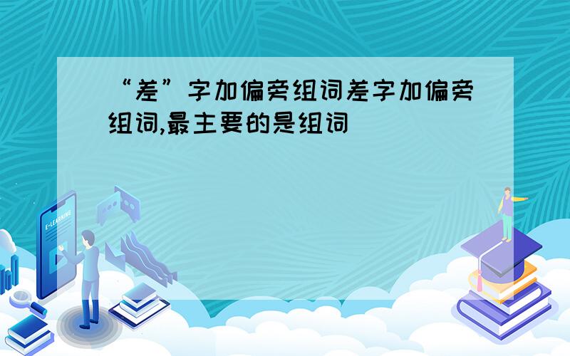 “差”字加偏旁组词差字加偏旁组词,最主要的是组词