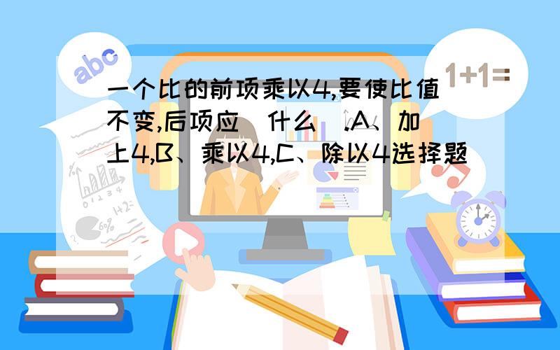 一个比的前项乘以4,要使比值不变,后项应(什么).A、加上4,B、乘以4,C、除以4选择题