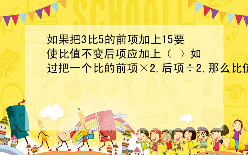 如果把3比5的前项加上15要使比值不变后项应加上（ ）如过把一个比的前项×2,后项÷2,那么比值就（ ）如果把3比5的前项加上15,要使比值不变,后项应加上（ ）.如过把一个比的前项×2,后项÷2,