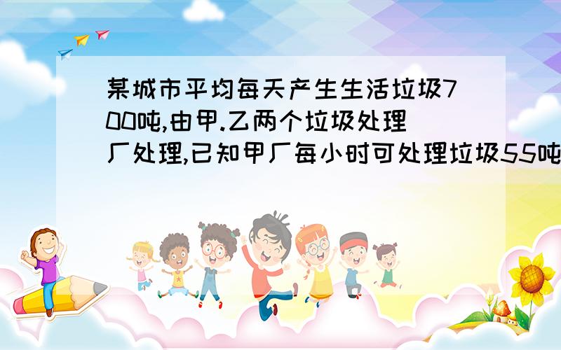 某城市平均每天产生生活垃圾700吨,由甲.乙两个垃圾处理厂处理,已知甲厂每小时可处理垃圾55吨,需费用550元.乙厂每小时可处理垃圾45吨,需费用495元.（1）甲乙两厂同时处理该城市垃圾,每天需