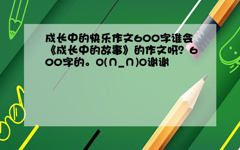 成长中的快乐作文600字谁会《成长中的故事》的作文呀？600字的。O(∩_∩)O谢谢