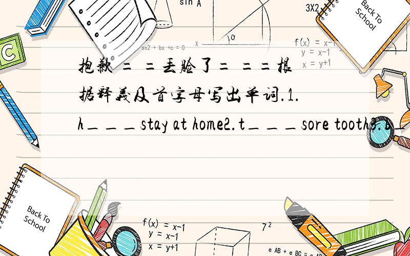 抱歉 = =丢脸了= ==根据释义及首字母写出单词.1.h___stay at home2.t___sore tooth3.b___sore back4.s___sore stomach5.t___need something to drink6.d___a tooth doctor7.t___need to rest8.n___at the moment9.l___a little sheep or goat10.r___no