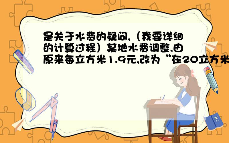 是关于水费的疑问,（我要详细的计算过程）某地水费调整,由原来每立方米1.9元,改为“在20立方米及以下”,每立方米水2.3元.超过20立方米的部分每立方米3.5元.王大伯家经过本月调整,比原来