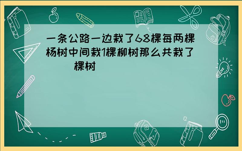 一条公路一边栽了68棵每两棵杨树中间栽1棵柳树那么共栽了（ ）棵树