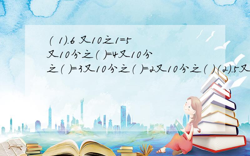 ( 1).6 又10之1=5又10分之（ ）=4又10分之（ ）=3又10分之（ ）=2又10分之（ )(2).5又8分之7=4又8分之（ ）=3又8分之（ ）=2又8分之（ ）=1又8分之（ ） PS：带分数的分数部分必须是真分数!