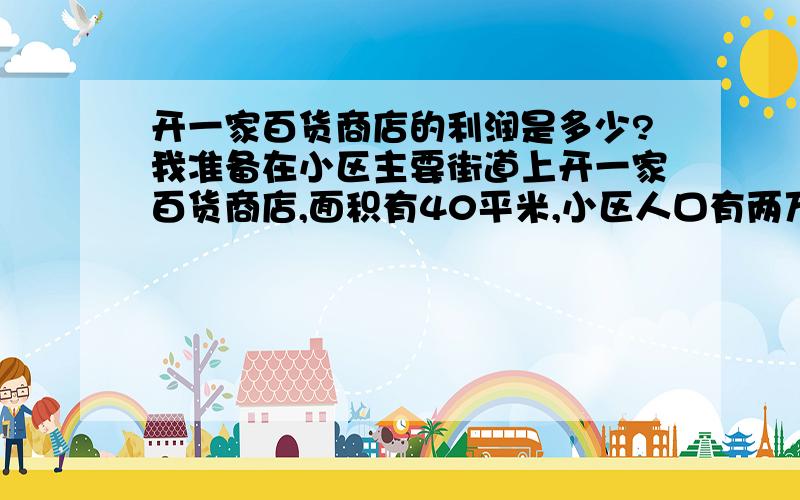 开一家百货商店的利润是多少?我准备在小区主要街道上开一家百货商店,面积有40平米,小区人口有两万人.店里主要卖日用百货.开这样一家店的成本是多少?一年的利润是多少?在合肥市么小区