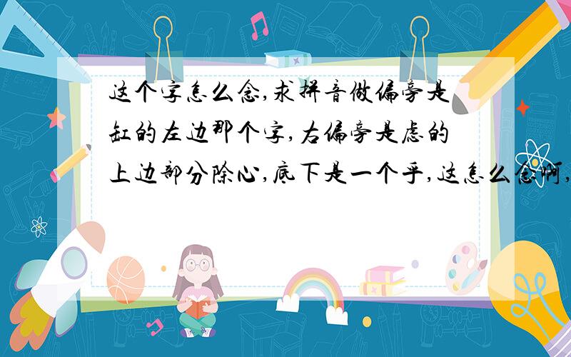 这个字怎么念,求拼音做偏旁是缸的左边那个字,右偏旁是虑的上边部分除心,底下是一个乎,这怎么念啊,急