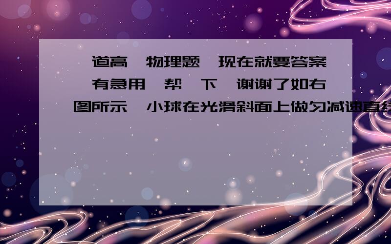 一道高一物理题,现在就要答案,有急用,帮一下,谢谢了如右图所示,小球在光滑斜面上做匀减速直线运动,途中依次经过A、B.C三点,且经过两段的时间间隔分别为tAB=1s,tBC=3s,且AB=4m,BC=6m,求:（1）小