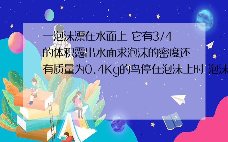 一泡沫漂在水面上 它有3/4的体积露出水面求泡沫的密度还有质量为0.4Kg的鸟停在泡沫上时 泡沫刚好好浸没在水中求泡沫块的体积