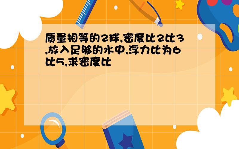 质量相等的2球,密度比2比3,放入足够的水中,浮力比为6比5,求密度比