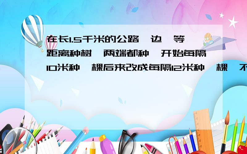 在长1.5千米的公路一边,等距离种树,两端都种,开始每隔10米种一棵后来改成每隔12米种一棵,不用改种的树有多少棵?