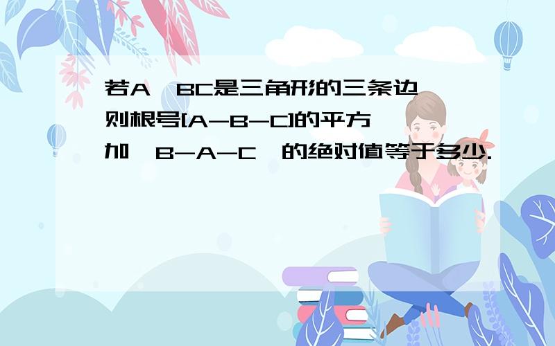 若A,BC是三角形的三条边,则根号[A-B-C]的平方,加【B-A-C】的绝对值等于多少.