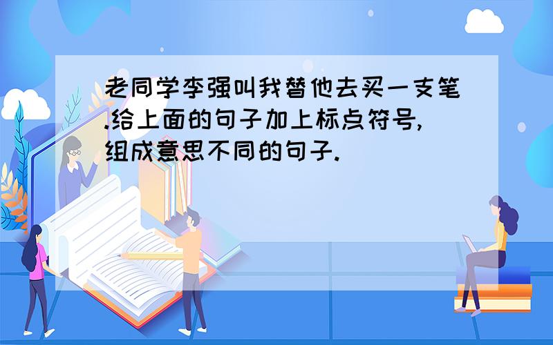 老同学李强叫我替他去买一支笔.给上面的句子加上标点符号,组成意思不同的句子.