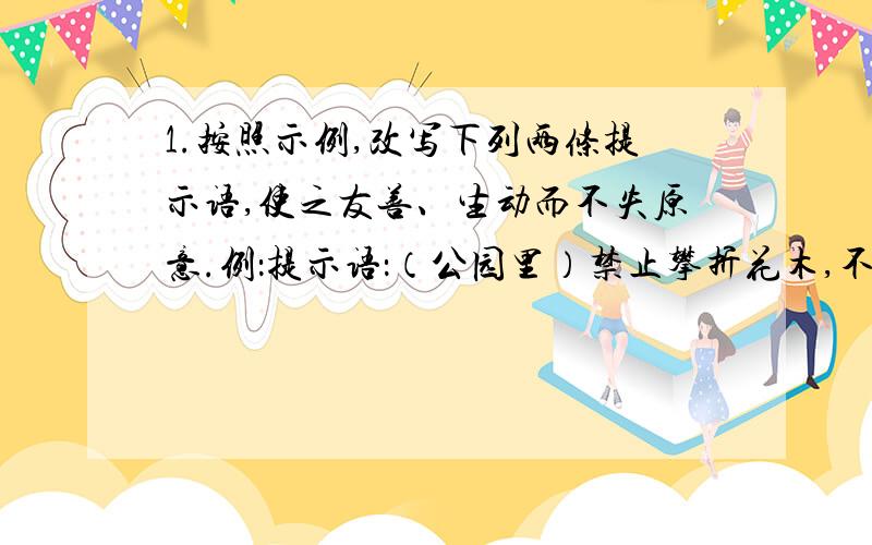 1.按照示例,改写下列两条提示语,使之友善、生动而不失原意.例：提示语：（公园里）禁止攀折花木,不许乱扔垃圾.改写为：除了记忆什么也不带走,除了脚印什么也别留下.（1）提示语：（教