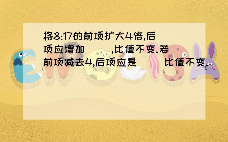 将8:17的前项扩大4倍,后项应增加（ ）,比值不变.若前项减去4,后项应是（ ）比值不变.