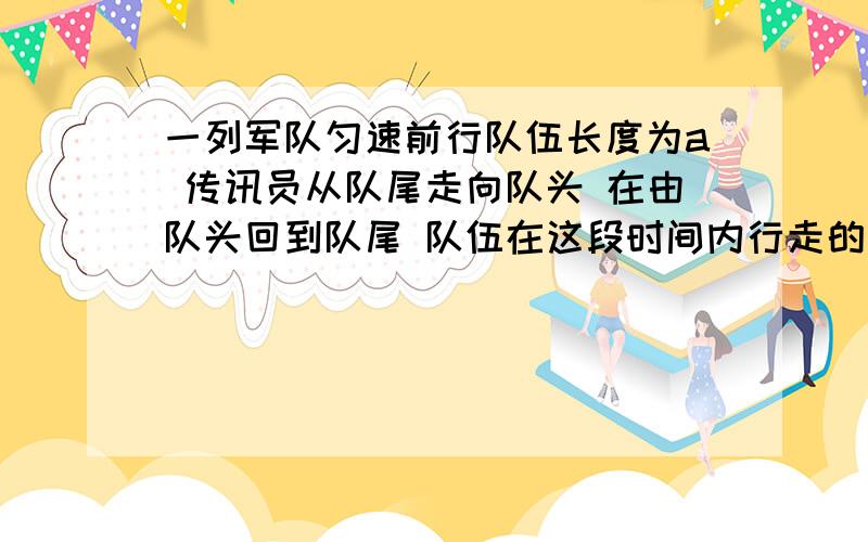 一列军队匀速前行队伍长度为a 传讯员从队尾走向队头 在由队头回到队尾 队伍在这段时间内行走的路程为2a 设传讯员速率始终不变 求传讯员走过的路程