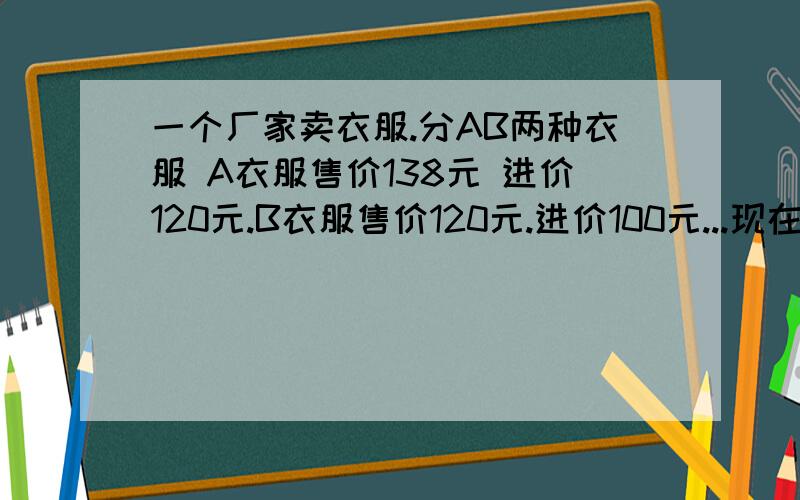 一个厂家卖衣服.分AB两种衣服 A衣服售价138元 进价120元.B衣服售价120元.进价100元...现在B衣服进行打折出售.进价不变.已知B衣服进货数量是A衣服的2倍.打折后衣服卖完A与B的利润比是9:8 问B衣